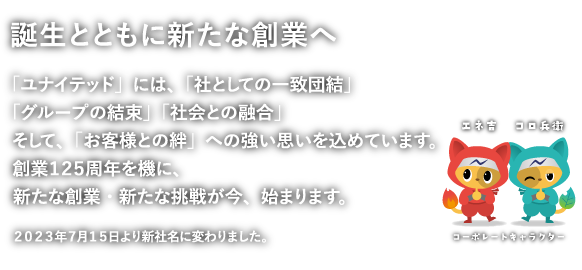 「ユナイテッド」には、「社としての一致団結」「グループの結束」「社会との融合」そして、「お客様との絆」への強い思いを込めています。創業１２５周年を機に、新たな創業・新たな挑戦が今、始まります。２０２３年７月１５日より新社名に変わりました。